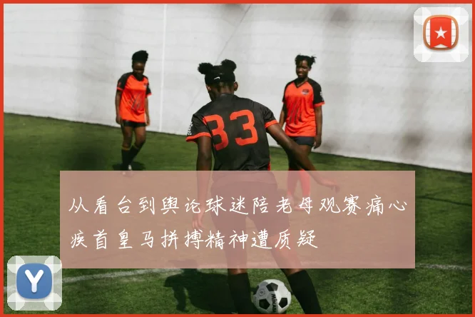 从看台到舆论球迷陪老母观赛痛心疾首皇马拼搏精神遭质疑