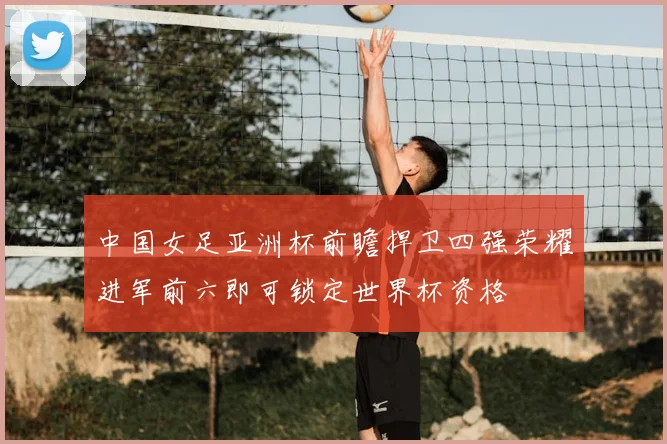中国女足亚洲杯前瞻捍卫四强荣耀进军前六即可锁定世界杯资格