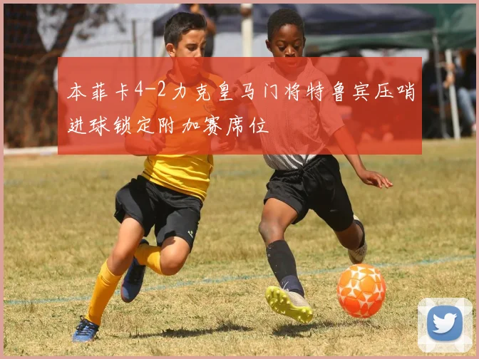 本菲卡4-2力克皇马门将特鲁宾压哨进球锁定附加赛席位