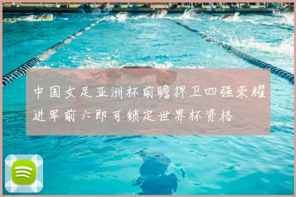 中国女足亚洲杯前瞻捍卫四强荣耀进军前六即可锁定世界杯资格