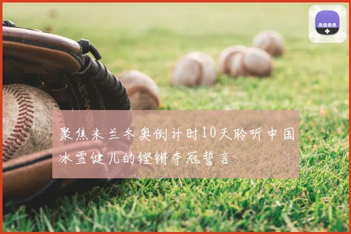 聚焦米兰冬奥倒计时10天聆听中国冰雪健儿的铿锵夺冠誓言