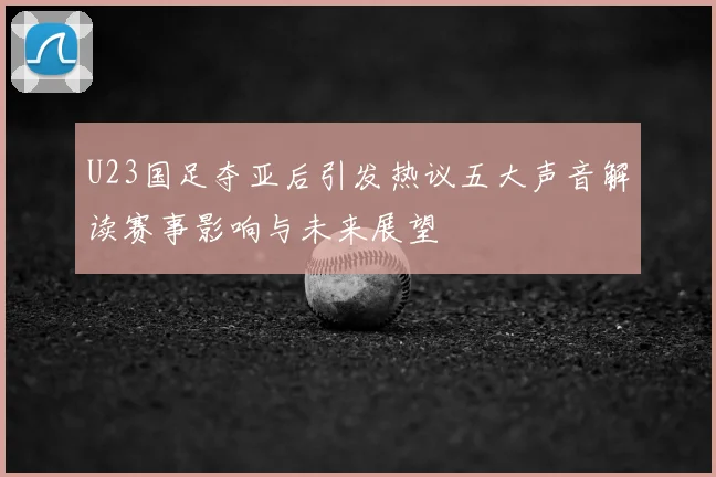 U23国足夺亚后引发热议五大声音解读赛事影响与未来展望