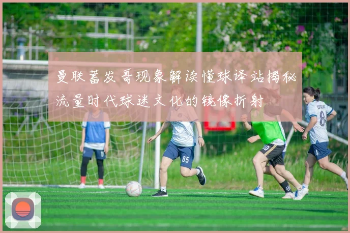 曼联蓄发哥现象解读懂球译站揭秘流量时代球迷文化的镜像折射