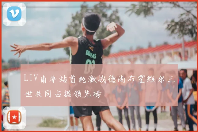 LIV南非站首轮激战德尚布霍维尔三世共同占据领先榜