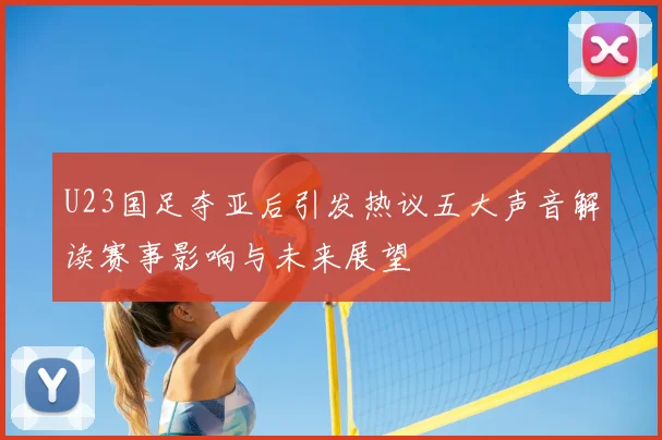 U23国足夺亚后引发热议五大声音解读赛事影响与未来展望