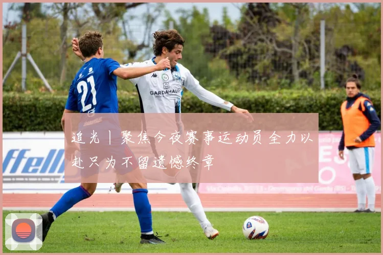追光丨聚焦今夜赛事运动员全力以赴只为不留遗憾终章